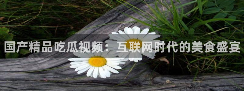 豆瓣自由吃瓜基地:国产精品吃瓜视频:互联网时代的美食盛宴