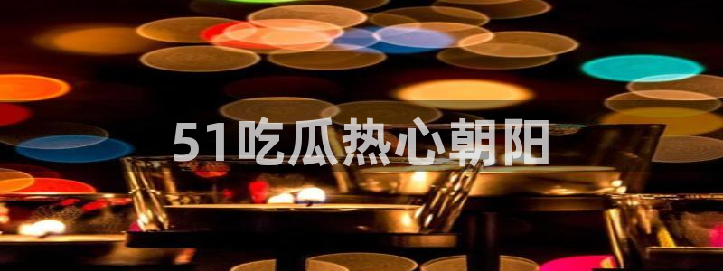 51吃瓜最新吃瓜入口：51吃瓜热心朝阳
