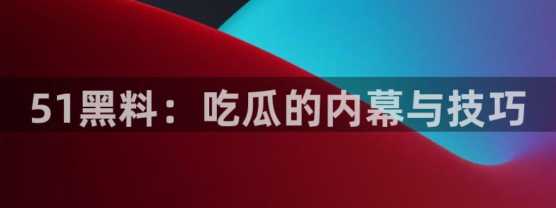 51cg吃瓜今日吃瓜：51黑料：吃瓜的内幕与技巧